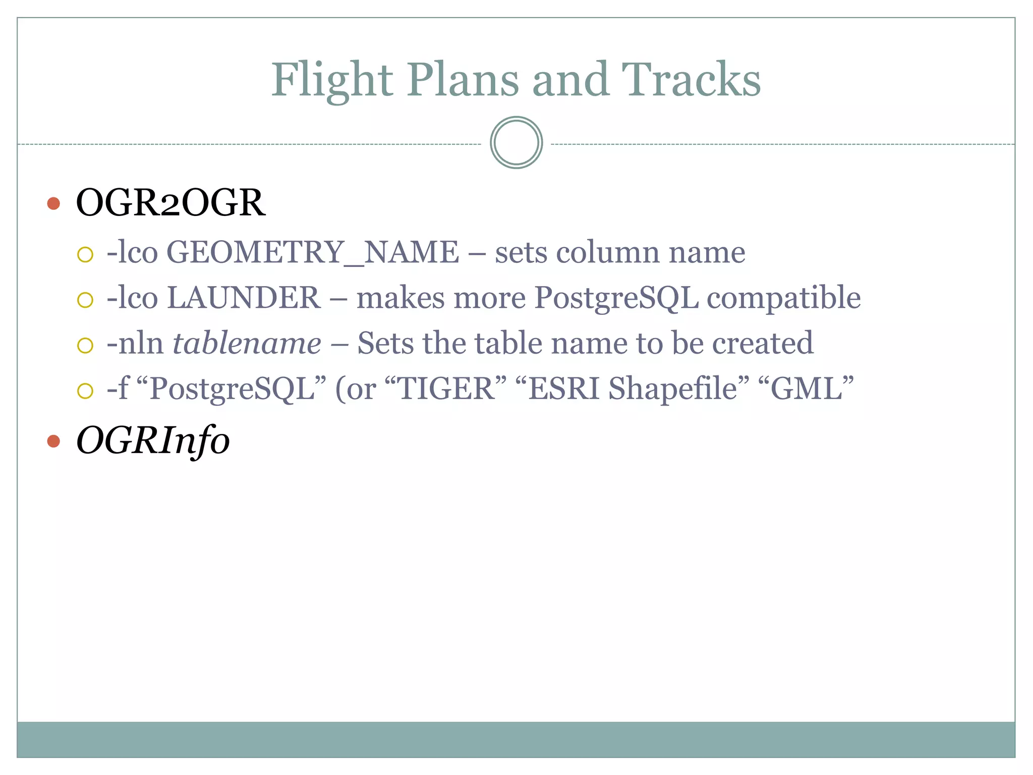 Flight Plans and Tracks
 OGR2OGR
 -lco GEOMETRY_NAME – sets column name
 -lco LAUNDER – makes more PostgreSQL compatible
 -nln tablename – Sets the table name to be created
 -f “PostgreSQL” (or “TIGER” “ESRI Shapefile” “GML”
 OGRInfo
 