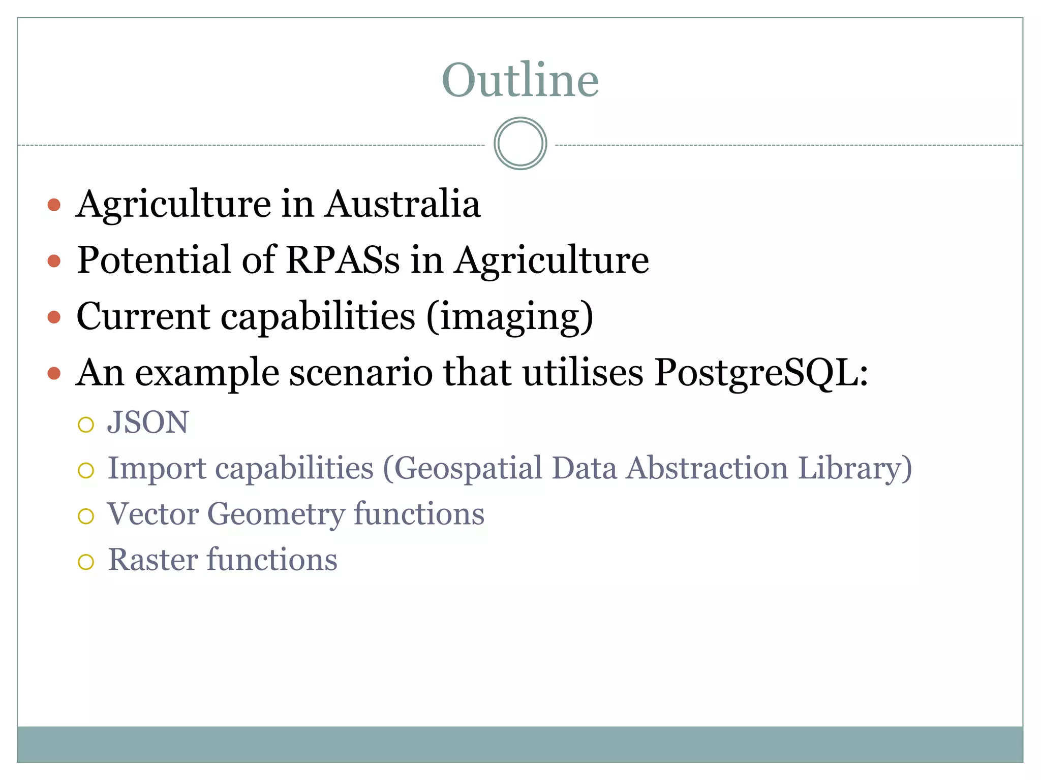 Outline
 Agriculture in Australia
 Potential of RPASs in Agriculture
 Current capabilities (imaging)
 An example scenario that utilises PostgreSQL:
 JSON
 Import capabilities (Geospatial Data Abstraction Library)
 Vector Geometry functions
 Raster functions
 