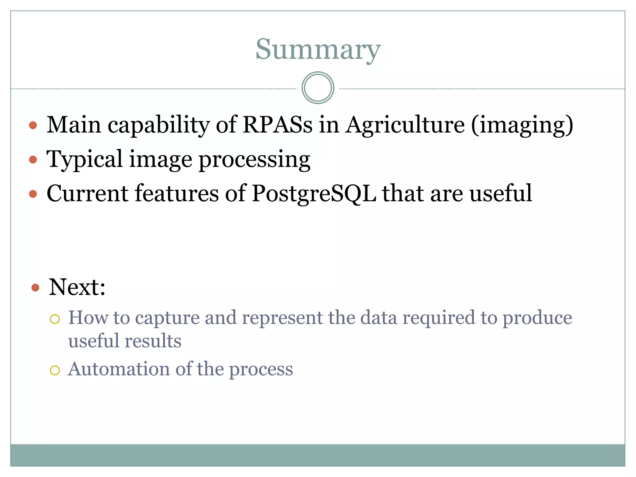 Summary
 Main capability of RPASs in Agriculture (imaging)
 Typical image processing
 Current features of PostgreSQL that are useful
 Next:
 How to capture and represent the data required to produce
useful results
 Automation of the process
 