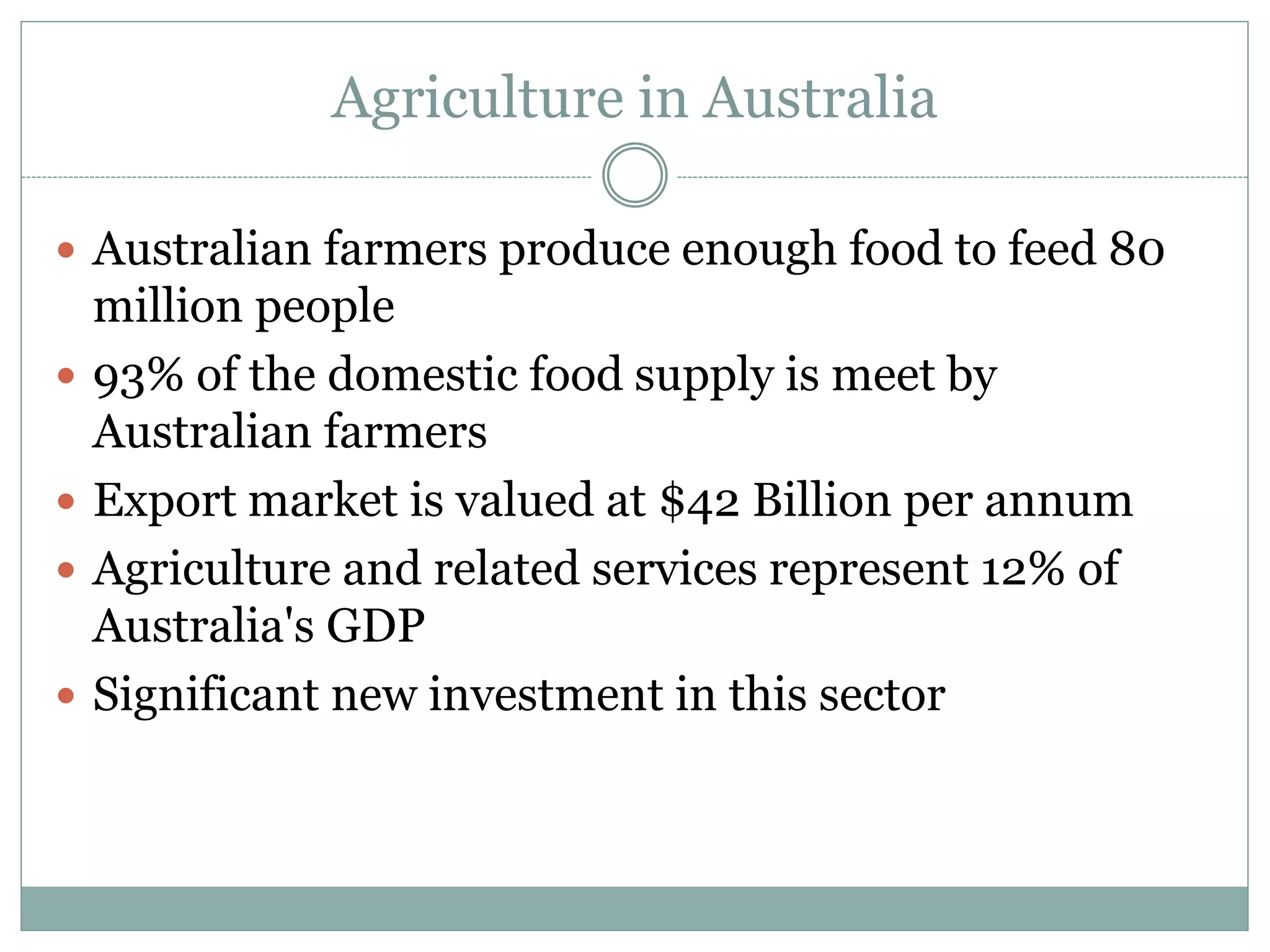Agriculture in Australia
 Australian farmers produce enough food to feed 80
million people
 93% of the domestic food supply is meet by
Australian farmers
 Export market is valued at $42 Billion per annum
 Agriculture and related services represent 12% of
Australia's GDP
 Significant new investment in this sector
 