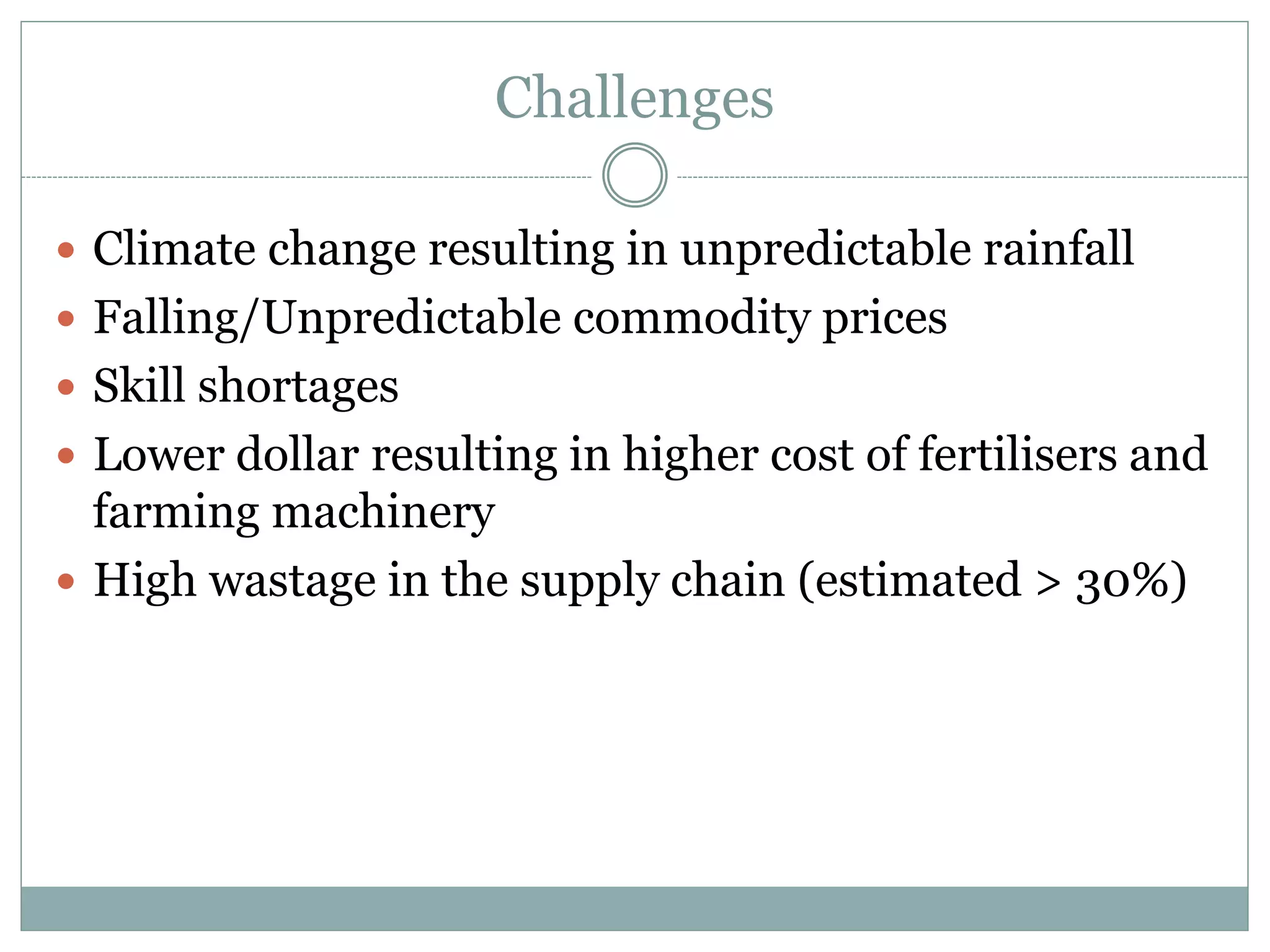 Challenges
 Climate change resulting in unpredictable rainfall
 Falling/Unpredictable commodity prices
 Skill shortages
 Lower dollar resulting in higher cost of fertilisers and
farming machinery
 High wastage in the supply chain (estimated > 30%)
 