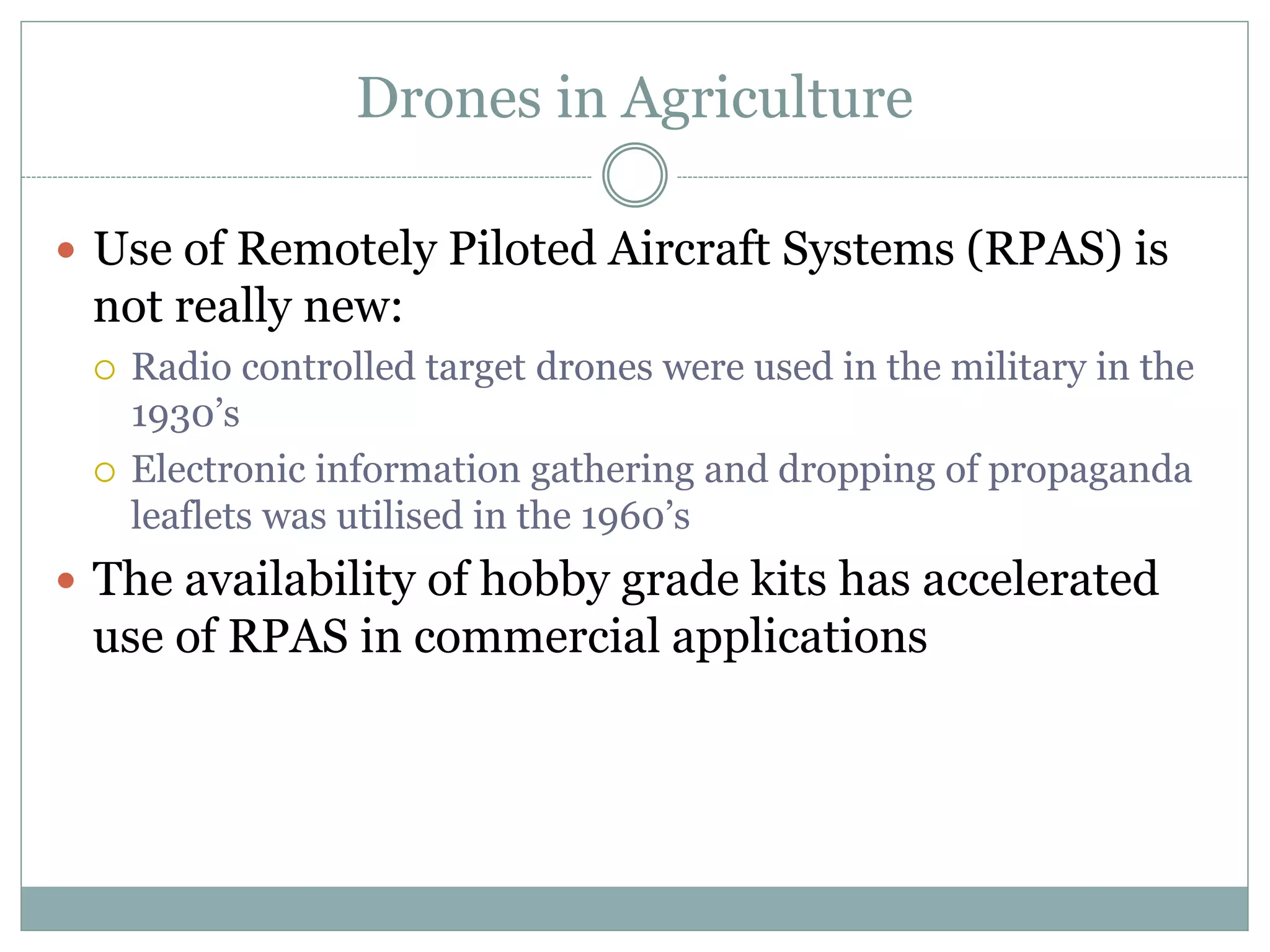 Drones in Agriculture
 Use of Remotely Piloted Aircraft Systems (RPAS) is
not really new:
 Radio controlled target drones were used in the military in the
1930’s
 Electronic information gathering and dropping of propaganda
leaflets was utilised in the 1960’s
 The availability of hobby grade kits has accelerated
use of RPAS in commercial applications
 