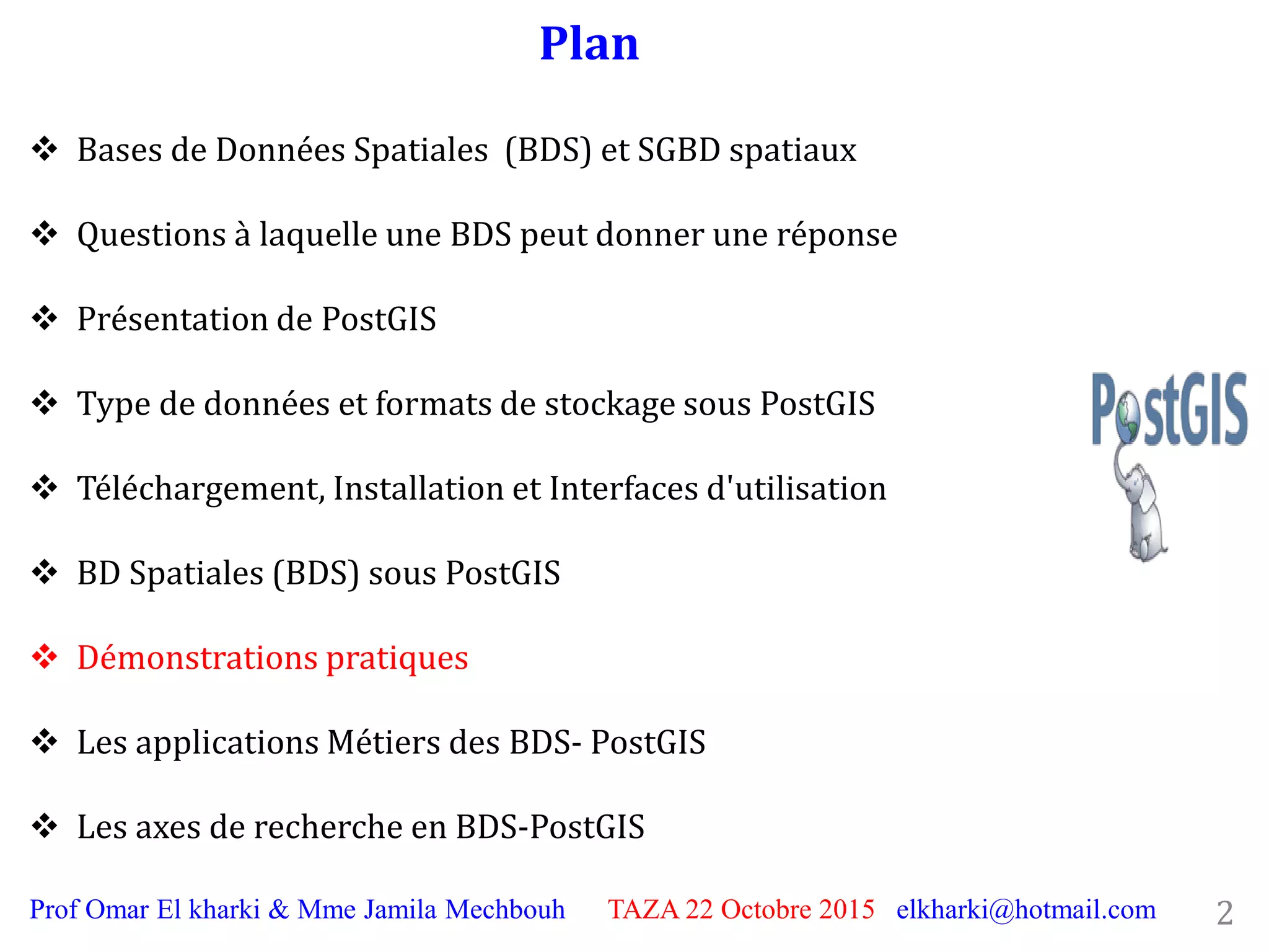 Plan
2Prof Omar El kharki & Mme Jamila Mechbouh TAZA 22 Octobre 2015 elkharki@hotmail.com
 Bases de Données Spatiales (BDS) et SGBD spatiaux
 Questions à laquelle une BDS peut donner une réponse
 Présentation de PostGIS
 Type de données et formats de stockage sous PostGIS
 Téléchargement, Installation et Interfaces d'utilisation
 BD Spatiales (BDS) sous PostGIS
 Démonstrations pratiques
 Les applications Métiers des BDS- PostGIS
 Les axes de recherche en BDS-PostGIS
 