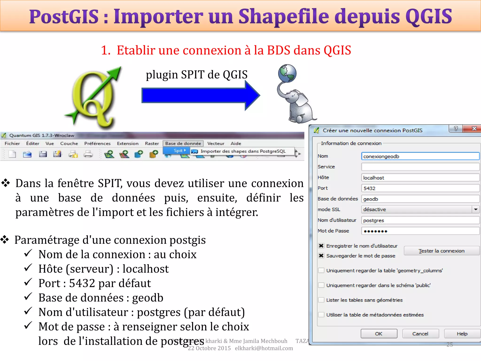 Prof Omar El kharki & Mme Jamila Mechbouh TAZA
22 Octobre 2015 elkharki@hotmail.com
 Dans la fenêtre SPIT, vous devez utiliser une connexion
à une base de données puis, ensuite, définir les
paramètres de l'import et les fichiers à intégrer.
 Paramétrage d'une connexion postgis
 Nom de la connexion : au choix
 Hôte (serveur) : localhost
 Port : 5432 par défaut
 Base de données : geodb
 Nom d'utilisateur : postgres (par défaut)
 Mot de passe : à renseigner selon le choix
lors de l'installation de postgres
1. Etablir une connexion à la BDS dans QGIS
plugin SPIT de QGIS
25
 
