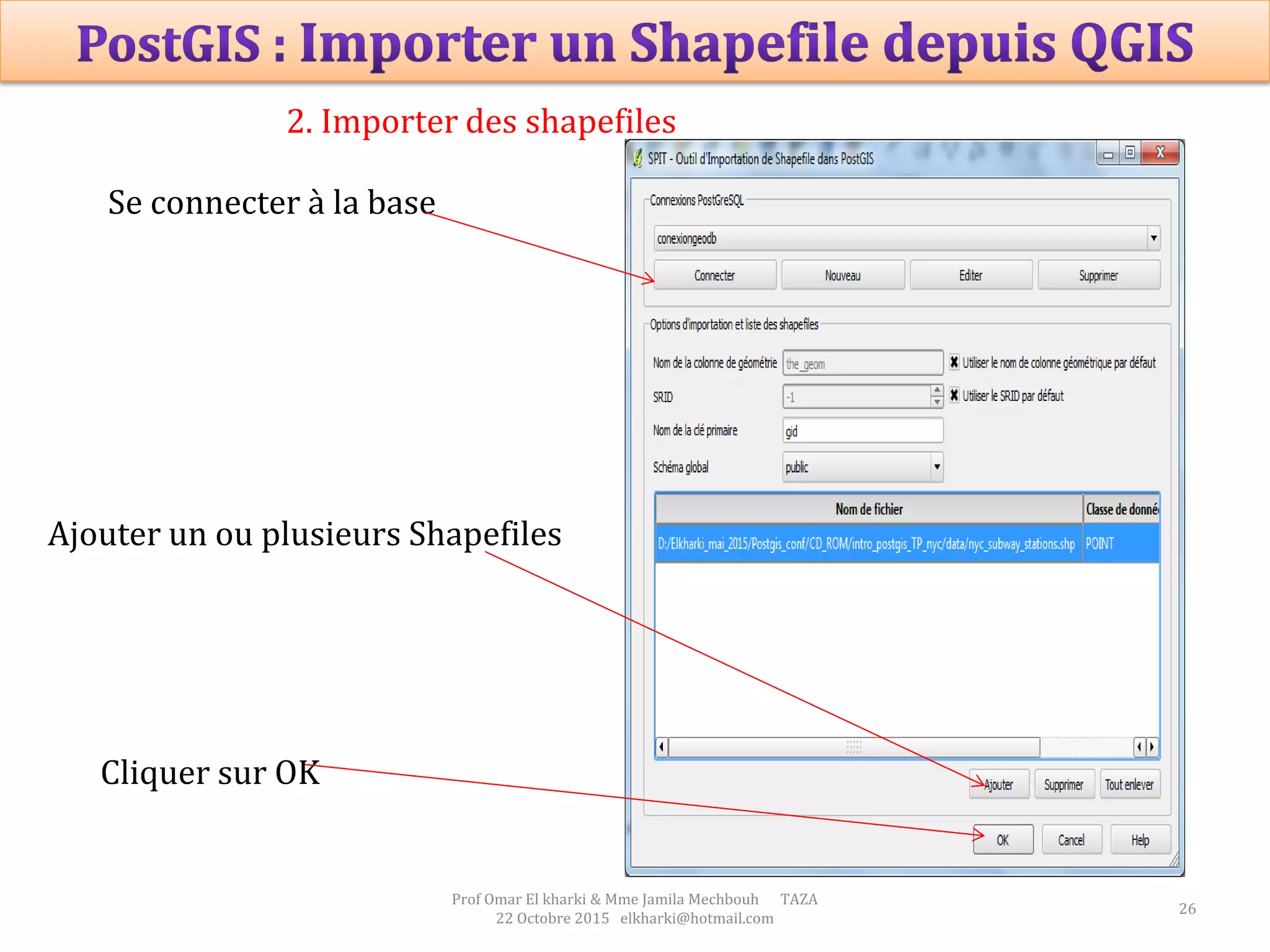 26
Prof Omar El kharki & Mme Jamila Mechbouh TAZA
22 Octobre 2015 elkharki@hotmail.com
2. Importer des shapefiles
Se connecter à la base
Ajouter un ou plusieurs Shapefiles
Cliquer sur OK
 