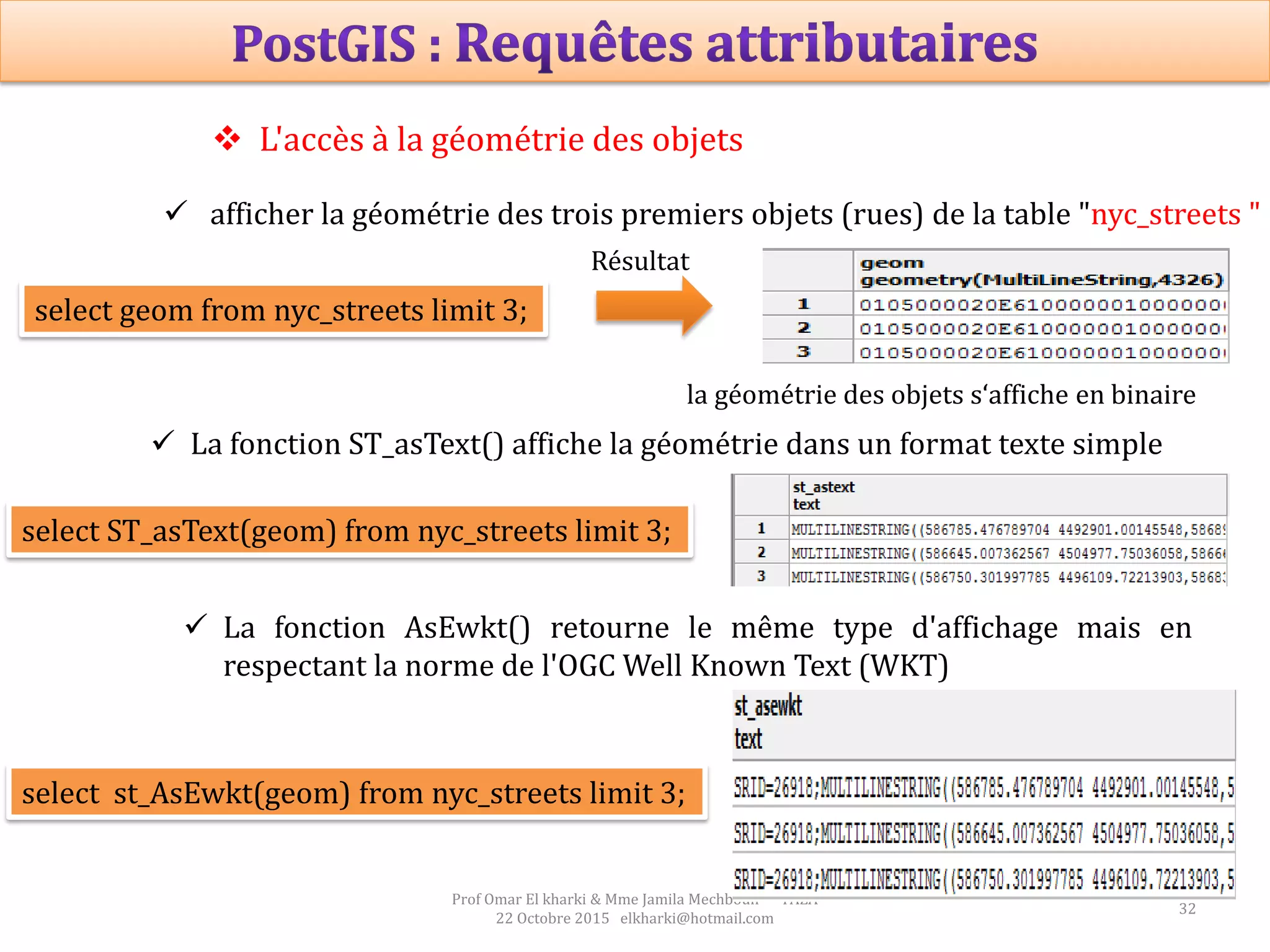 32
Prof Omar El kharki & Mme Jamila Mechbouh TAZA
22 Octobre 2015 elkharki@hotmail.com
 L'accès à la géométrie des objets
 afficher la géométrie des trois premiers objets (rues) de la table "nyc_streets "
select geom from nyc_streets limit 3;
la géométrie des objets s‘affiche en binaire
Résultat
 La fonction ST_asText() affiche la géométrie dans un format texte simple
select ST_asText(geom) from nyc_streets limit 3;
 La fonction AsEwkt() retourne le même type d'affichage mais en
respectant la norme de l'OGC Well Known Text (WKT)
select st_AsEwkt(geom) from nyc_streets limit 3;
 