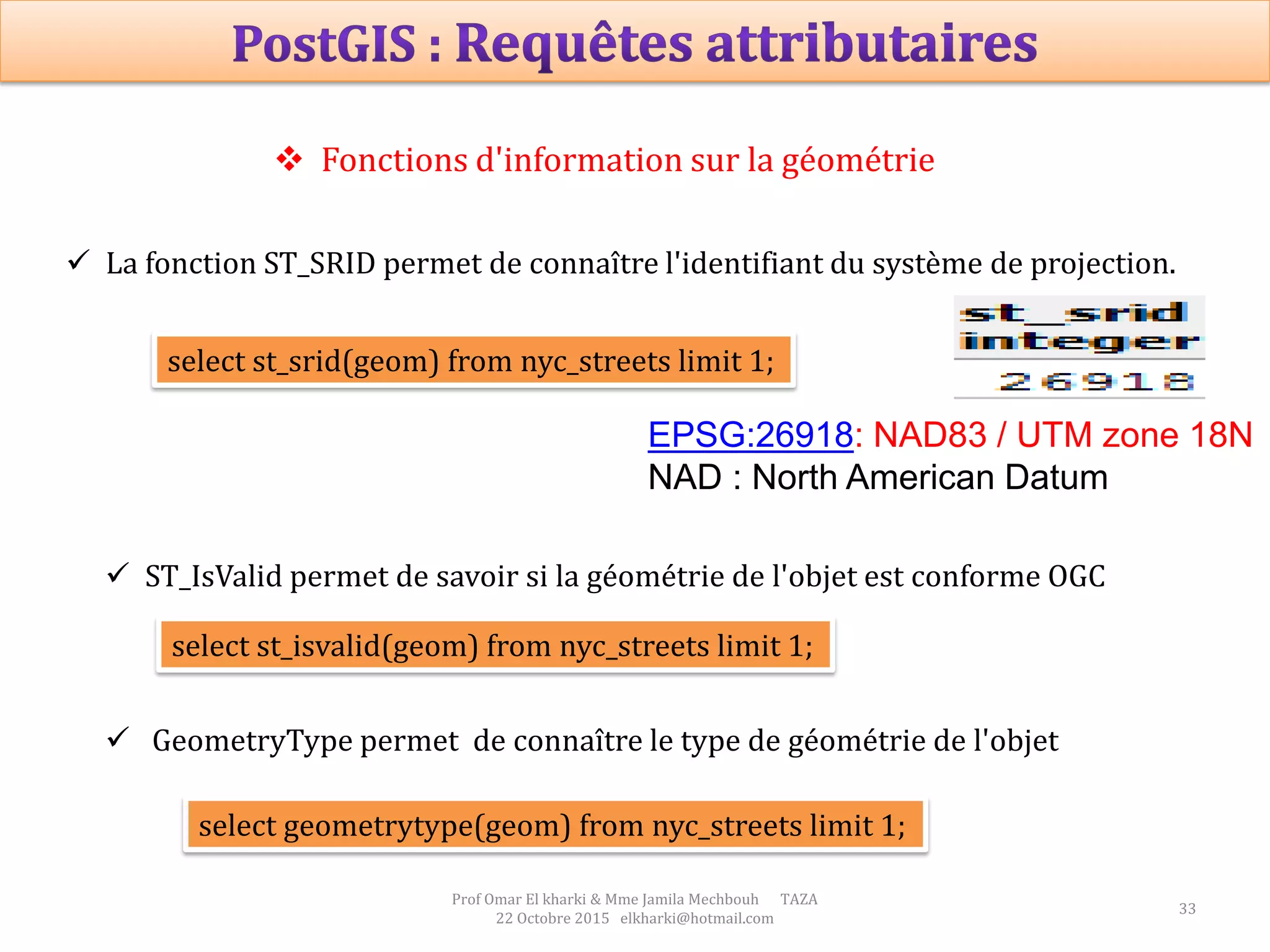33
Prof Omar El kharki & Mme Jamila Mechbouh TAZA
22 Octobre 2015 elkharki@hotmail.com
 Fonctions d'information sur la géométrie
 La fonction ST_SRID permet de connaître l'identifiant du système de projection.
select st_srid(geom) from nyc_streets limit 1;
 ST_IsValid permet de savoir si la géométrie de l'objet est conforme OGC
select st_isvalid(geom) from nyc_streets limit 1;
 GeometryType permet de connaître le type de géométrie de l'objet
select geometrytype(geom) from nyc_streets limit 1;
EPSG:26918: NAD83 / UTM zone 18N
NAD : North American Datum
 
