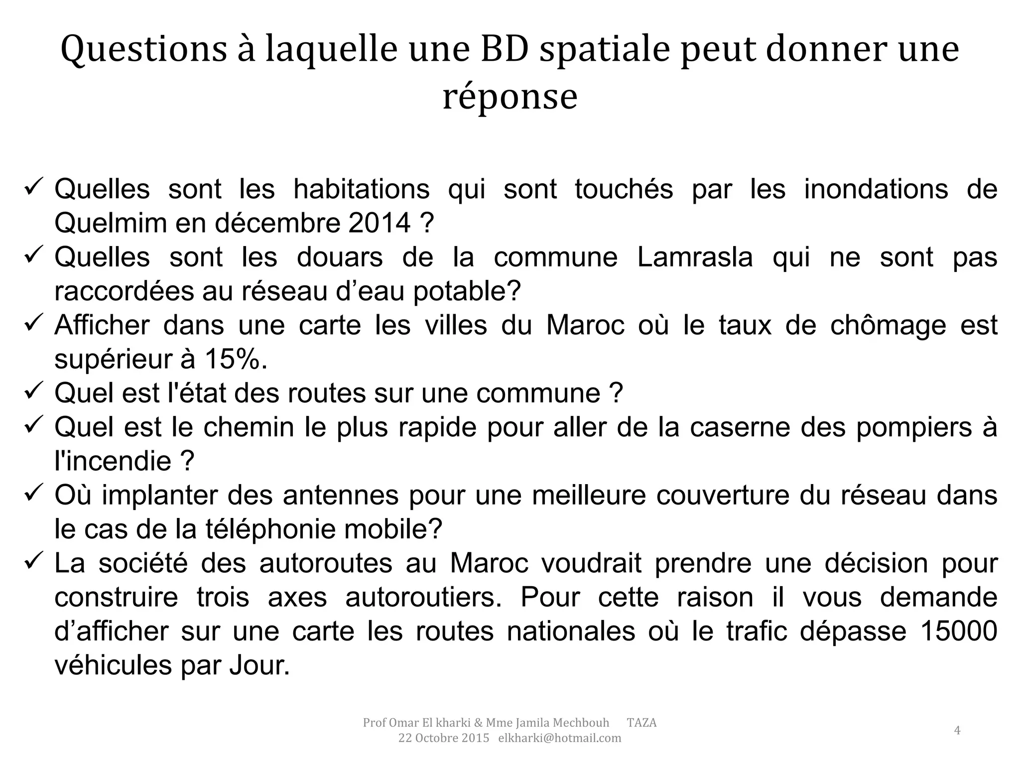 Questions à laquelle une BD spatiale peut donner une
réponse
 Quelles sont les habitations qui sont touchés par les inondations de
Quelmim en décembre 2014 ?
 Quelles sont les douars de la commune Lamrasla qui ne sont pas
raccordées au réseau d’eau potable?
 Afficher dans une carte les villes du Maroc où le taux de chômage est
supérieur à 15%.
 Quel est l'état des routes sur une commune ?
 Quel est le chemin le plus rapide pour aller de la caserne des pompiers à
l'incendie ?
 Où implanter des antennes pour une meilleure couverture du réseau dans
le cas de la téléphonie mobile?
 La société des autoroutes au Maroc voudrait prendre une décision pour
construire trois axes autoroutiers. Pour cette raison il vous demande
d’afficher sur une carte les routes nationales où le trafic dépasse 15000
véhicules par Jour.
Prof Omar El kharki & Mme Jamila Mechbouh TAZA
22 Octobre 2015 elkharki@hotmail.com
4
 