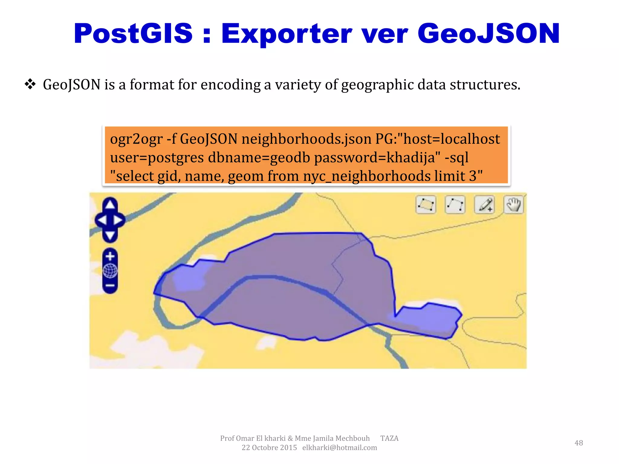 Prof Omar El kharki & Mme Jamila Mechbouh TAZA
22 Octobre 2015 elkharki@hotmail.com
48
PostGIS : Exporter ver GeoJSON
ogr2ogr -f GeoJSON neighborhoods.json PG:"host=localhost
user=postgres dbname=geodb password=khadija" -sql
"select gid, name, geom from nyc_neighborhoods limit 3"
 GeoJSON is a format for encoding a variety of geographic data structures.
 