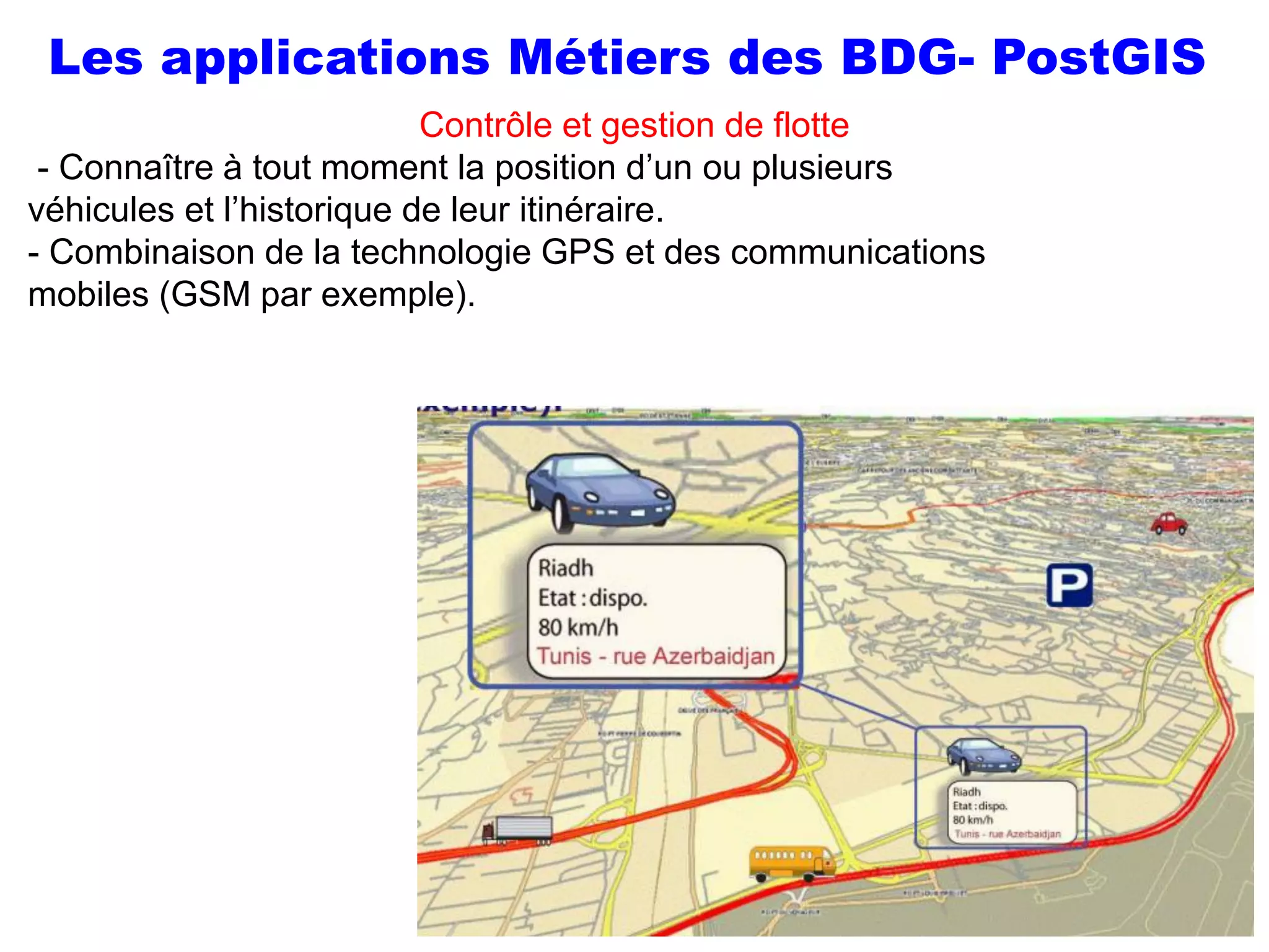Prof Omar El kharki & Mme Jamila Mechbouh TAZA
22 Octobre 2015 elkharki@hotmail.com
51
Contrôle et gestion de flotte
- Connaître à tout moment la position d’un ou plusieurs
véhicules et l’historique de leur itinéraire.
- Combinaison de la technologie GPS et des communications
mobiles (GSM par exemple).
Les applications Métiers des BDG- PostGIS
 