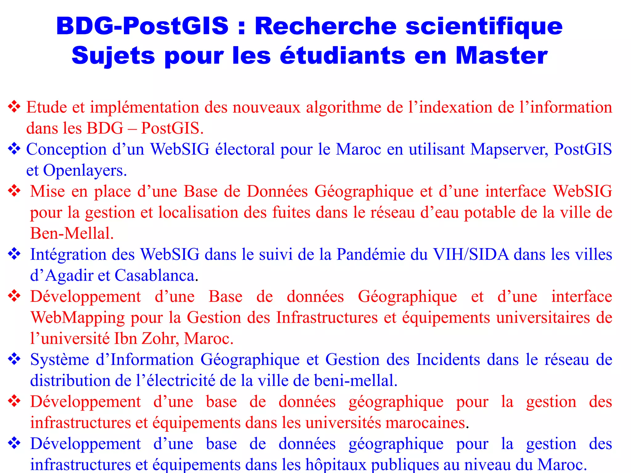 BDG-PostGIS : Recherche scientifique
Sujets pour les étudiants en Master
 Etude et implémentation des nouveaux algorithme de l’indexation de l’information
dans les BDG – PostGIS.
 Conception d’un WebSIG électoral pour le Maroc en utilisant Mapserver, PostGIS
et Openlayers.
 Mise en place d’une Base de Données Géographique et d’une interface WebSIG
pour la gestion et localisation des fuites dans le réseau d’eau potable de la ville de
Ben-Mellal.
 Intégration des WebSIG dans le suivi de la Pandémie du VIH/SIDA dans les villes
d’Agadir et Casablanca.
 Développement d’une Base de données Géographique et d’une interface
WebMapping pour la Gestion des Infrastructures et équipements universitaires de
l’université Ibn Zohr, Maroc.
 Système d’Information Géographique et Gestion des Incidents dans le réseau de
distribution de l’électricité de la ville de beni-mellal.
 Développement d’une base de données géographique pour la gestion des
infrastructures et équipements dans les universités marocaines.
 Développement d’une base de données géographique pour la gestion des
infrastructures et équipements dans les hôpitaux publiques au niveau du Maroc.
 