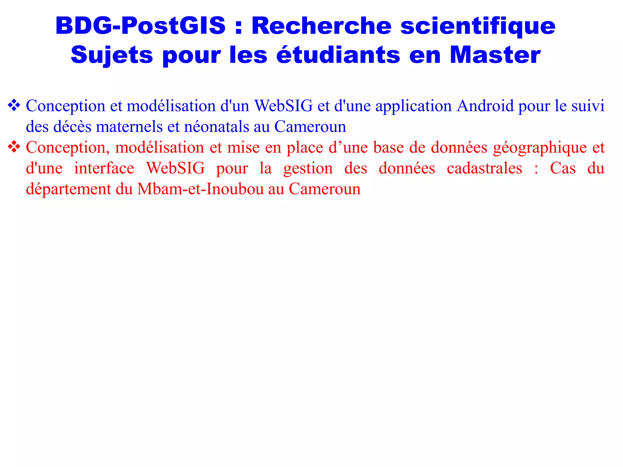 BDG-PostGIS : Recherche scientifique
Sujets pour les étudiants en Master
 Conception et modélisation d'un WebSIG et d'une application Android pour le suivi
des décès maternels et néonatals au Cameroun
 Conception, modélisation et mise en place d’une base de données géographique et
d'une interface WebSIG pour la gestion des données cadastrales : Cas du
département du Mbam-et-Inoubou au Cameroun
 