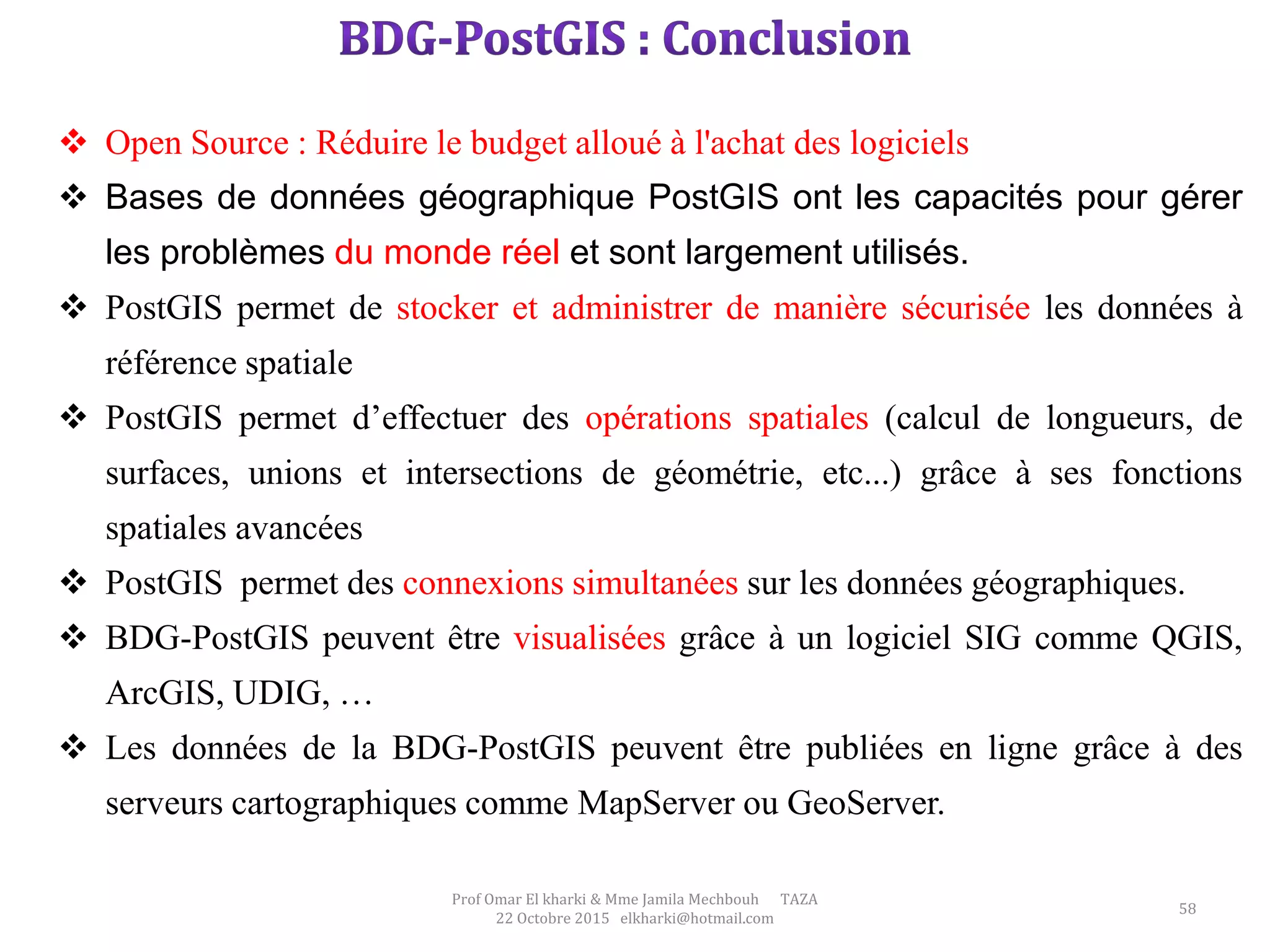 58
Prof Omar El kharki & Mme Jamila Mechbouh TAZA
22 Octobre 2015 elkharki@hotmail.com
 Open Source : Réduire le budget alloué à l'achat des logiciels
 Bases de données géographique PostGIS ont les capacités pour gérer
les problèmes du monde réel et sont largement utilisés.
 PostGIS permet de stocker et administrer de manière sécurisée les données à
référence spatiale
 PostGIS permet d’effectuer des opérations spatiales (calcul de longueurs, de
surfaces, unions et intersections de géométrie, etc...) grâce à ses fonctions
spatiales avancées
 PostGIS permet des connexions simultanées sur les données géographiques.
 BDG-PostGIS peuvent être visualisées grâce à un logiciel SIG comme QGIS,
ArcGIS, UDIG, …
 Les données de la BDG-PostGIS peuvent être publiées en ligne grâce à des
serveurs cartographiques comme MapServer ou GeoServer.
 