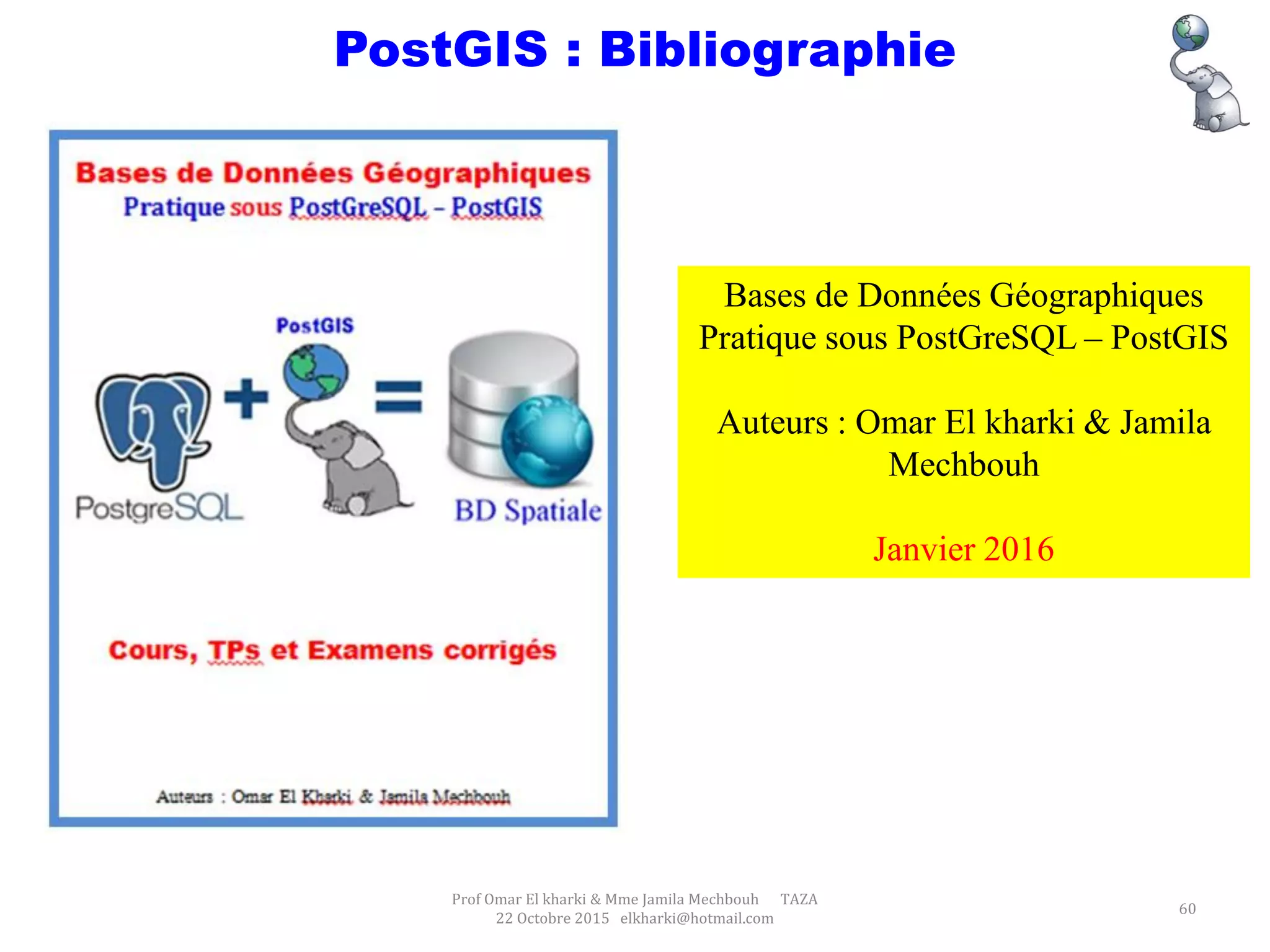 Prof Omar El kharki & Mme Jamila Mechbouh TAZA
22 Octobre 2015 elkharki@hotmail.com
60
PostGIS : Bibliographie
Bases de Données Géographiques
Pratique sous PostGreSQL – PostGIS
Auteurs : Omar El kharki & Jamila
Mechbouh
Janvier 2016
 
