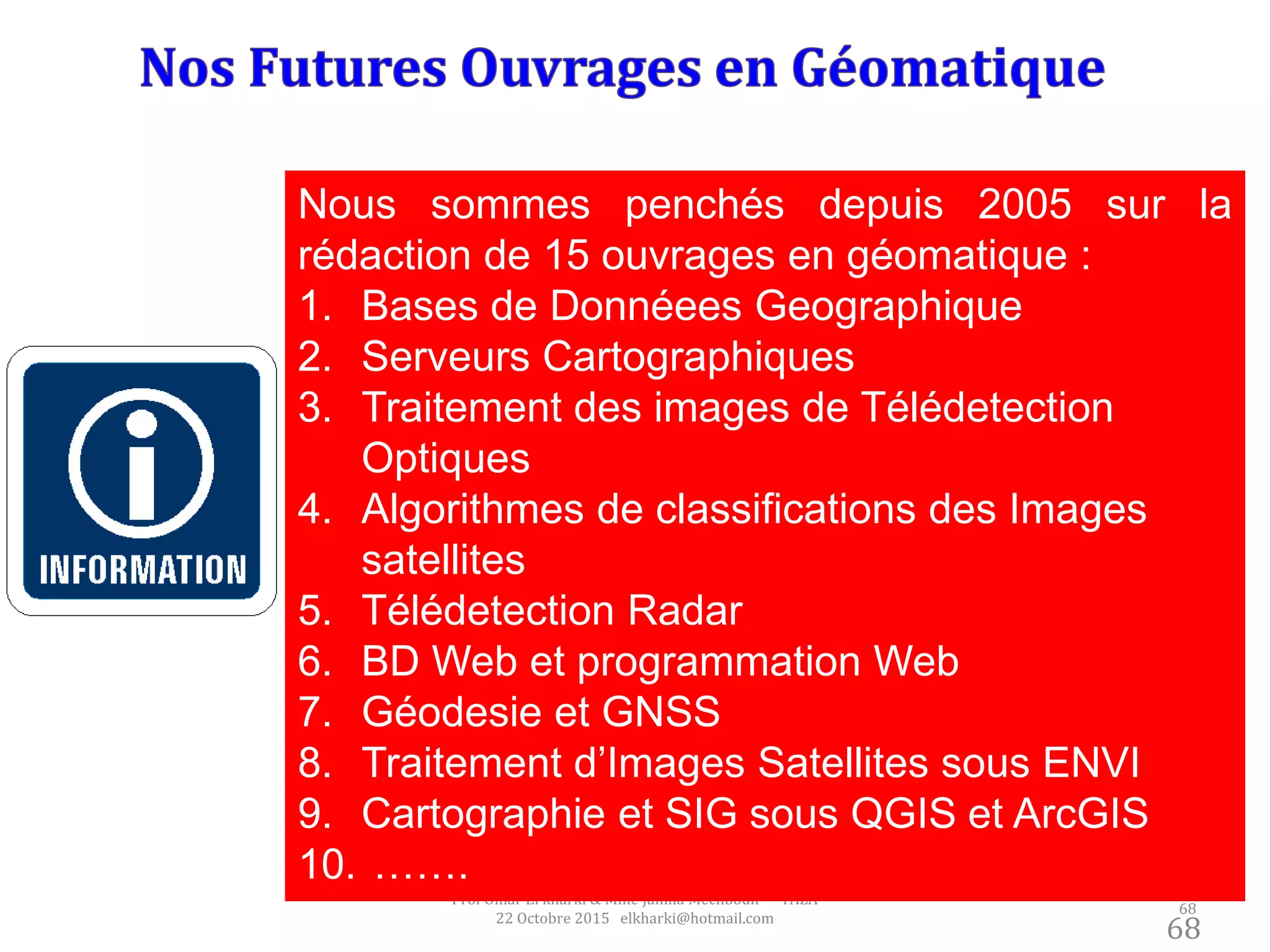 68
Prof Omar El kharki & Mme Jamila Mechbouh TAZA
22 Octobre 2015 elkharki@hotmail.com
68
Nous sommes penchés depuis 2005 sur la
rédaction de 15 ouvrages en géomatique :
1. Bases de Donnéees Geographique
2. Serveurs Cartographiques
3. Traitement des images de Télédetection
Optiques
4. Algorithmes de classifications des Images
satellites
5. Télédetection Radar
6. BD Web et programmation Web
7. Géodesie et GNSS
8. Traitement d’Images Satellites sous ENVI
9. Cartographie et SIG sous QGIS et ArcGIS
10. …….
 
