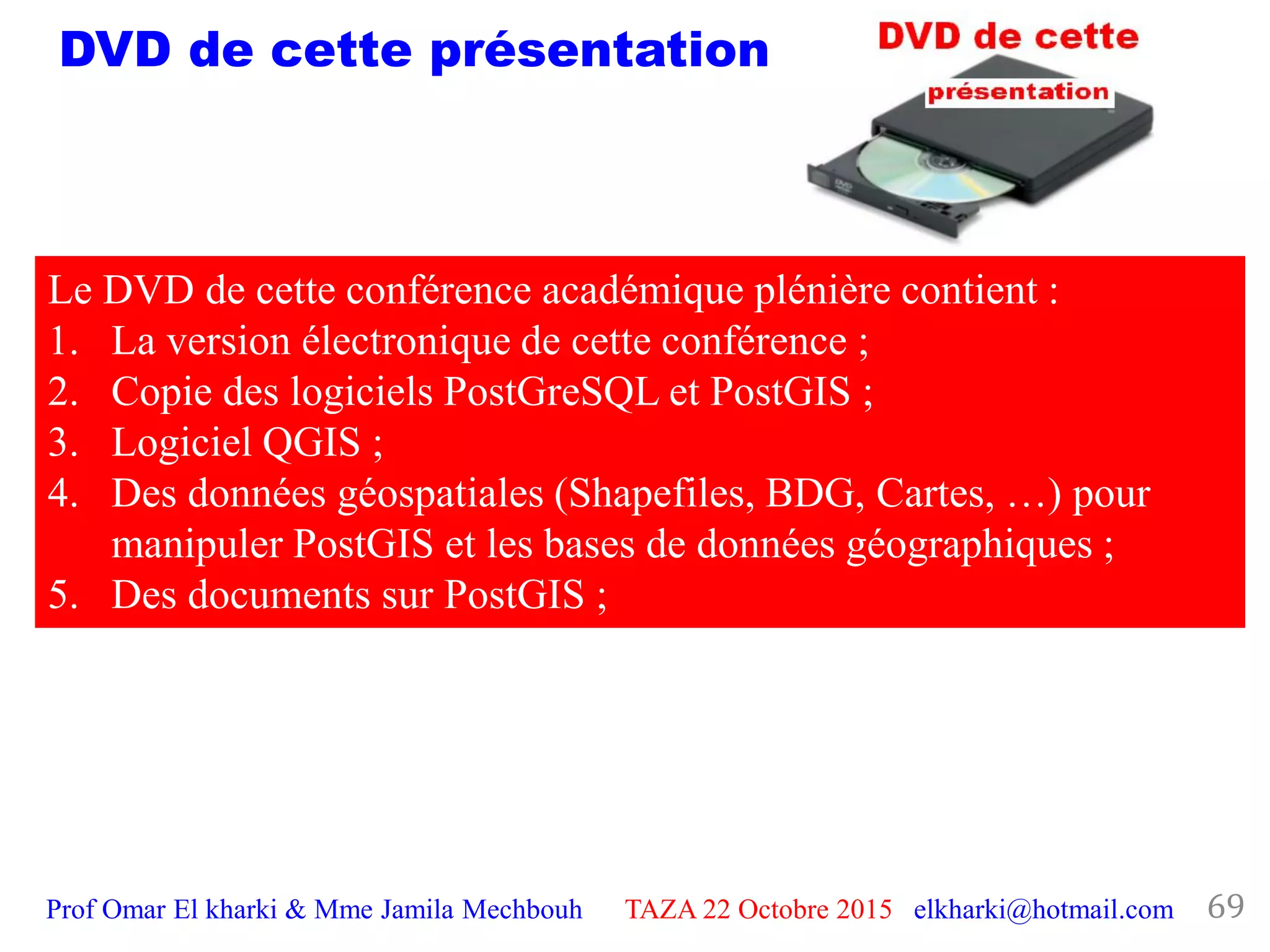 Prof Omar El kharki & Mme Jamila Mechbouh TAZA 22 Octobre 2015 elkharki@hotmail.com 69
DVD de cette présentation
Le DVD de cette conférence académique plénière contient :
1. La version électronique de cette conférence ;
2. Copie des logiciels PostGreSQL et PostGIS ;
3. Logiciel QGIS ;
4. Des données géospatiales (Shapefiles, BDG, Cartes, …) pour
manipuler PostGIS et les bases de données géographiques ;
5. Des documents sur PostGIS ;
 