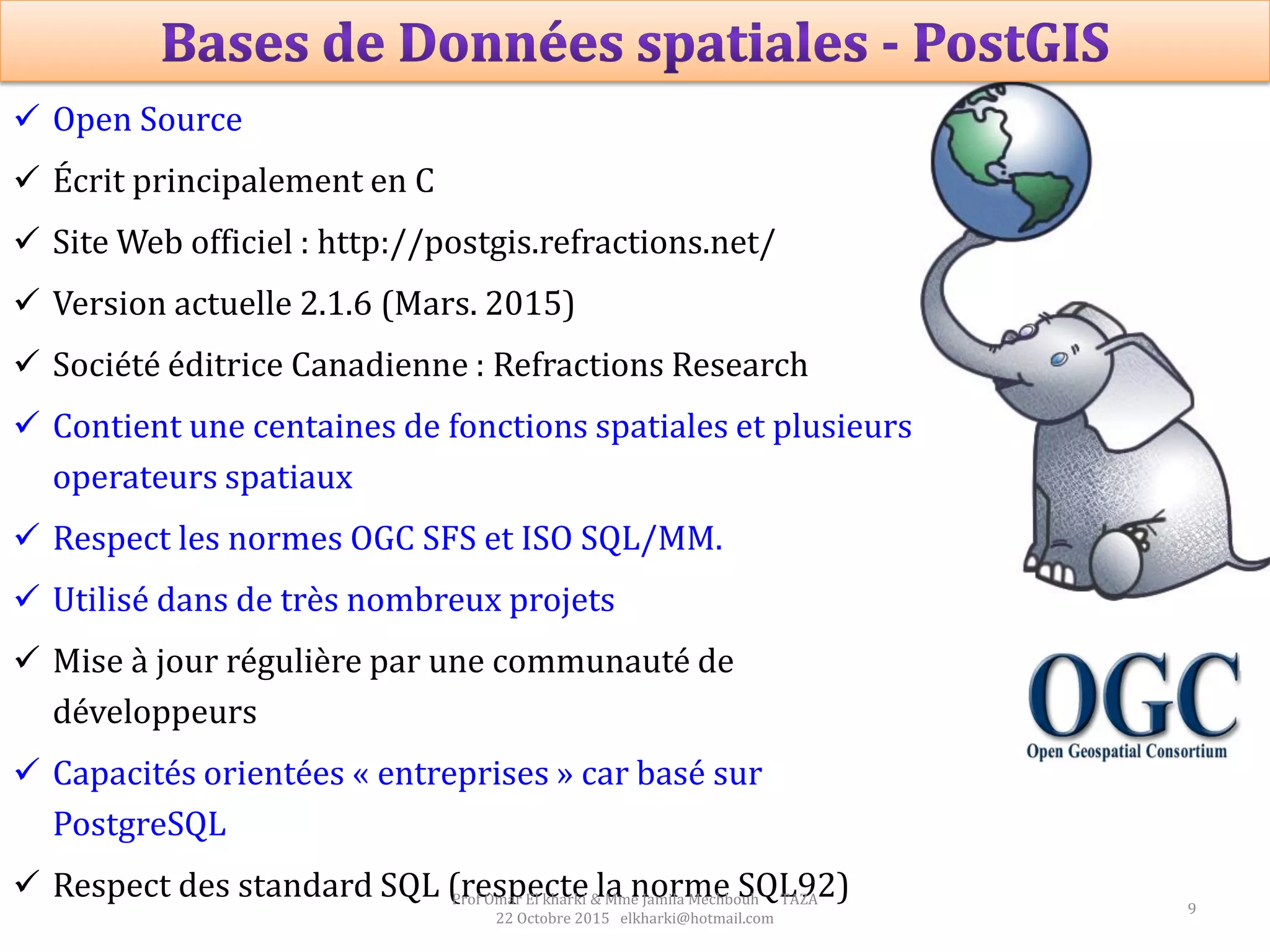 9
 Open Source
 Écrit principalement en C
 Site Web officiel : http://postgis.refractions.net/
 Version actuelle 2.1.6 (Mars. 2015)
 Société éditrice Canadienne : Refractions Research
 Contient une centaines de fonctions spatiales et plusieurs
operateurs spatiaux
 Respect les normes OGC SFS et ISO SQL/MM.
 Utilisé dans de très nombreux projets
 Mise à jour régulière par une communauté de
développeurs
 Capacités orientées « entreprises » car basé sur
PostgreSQL
 Respect des standard SQL (respecte la norme SQL92)Prof Omar El kharki & Mme Jamila Mechbouh TAZA
22 Octobre 2015 elkharki@hotmail.com
 