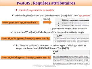 32
Prof Omar El kharki & Mme Jamila Mechbouh TAZA
22 Octobre 2015 elkharki@hotmail.com
 L'accès à la géométrie des objets
 afficher la géométrie des trois premiers objets (rues) de la table "nyc_streets "
select geom from nyc_streets limit 3;
la géométrie des objets s‘affiche en binaire
Résultat
 La fonction ST_asText() affiche la géométrie dans un format texte simple
select ST_asText(geom) from nyc_streets limit 3;
 La fonction AsEwkt() retourne le même type d'affichage mais en
respectant la norme de l'OGC Well Known Text (WKT)
select st_AsEwkt(geom) from nyc_streets limit 3;
 