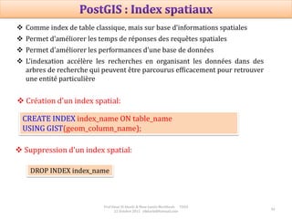 Prof Omar El kharki & Mme Jamila Mechbouh TAZA
22 Octobre 2015 elkharki@hotmail.com
42
CREATE INDEX index_name ON table_name
USING GIST(geom_column_name);
 Création d'un index spatial:
DROP INDEX index_name
 Suppression d'un index spatial:
 Comme index de table classique, mais sur base d’informations spatiales
 Permet d’améliorer les temps de réponses des requêtes spatiales
 Permet d'améliorer les performances d'une base de données
 L'indexation accélère les recherches en organisant les données dans des
arbres de recherche qui peuvent être parcourus efficacement pour retrouver
une entité particulière
 