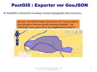 Prof Omar El kharki & Mme Jamila Mechbouh TAZA
22 Octobre 2015 elkharki@hotmail.com
48
PostGIS : Exporter ver GeoJSON
ogr2ogr -f GeoJSON neighborhoods.json PG:"host=localhost
user=postgres dbname=geodb password=khadija" -sql
"select gid, name, geom from nyc_neighborhoods limit 3"
 GeoJSON is a format for encoding a variety of geographic data structures.
 