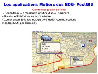 Prof Omar El kharki & Mme Jamila Mechbouh TAZA
22 Octobre 2015 elkharki@hotmail.com
51
Contrôle et gestion de flotte
- Connaître à tout moment la position d’un ou plusieurs
véhicules et l’historique de leur itinéraire.
- Combinaison de la technologie GPS et des communications
mobiles (GSM par exemple).
Les applications Métiers des BDG- PostGIS
 