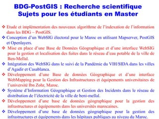 BDG-PostGIS : Recherche scientifique
Sujets pour les étudiants en Master
 Etude et implémentation des nouveaux algorithme de l’indexation de l’information
dans les BDG – PostGIS.
 Conception d’un WebSIG électoral pour le Maroc en utilisant Mapserver, PostGIS
et Openlayers.
 Mise en place d’une Base de Données Géographique et d’une interface WebSIG
pour la gestion et localisation des fuites dans le réseau d’eau potable de la ville de
Ben-Mellal.
 Intégration des WebSIG dans le suivi de la Pandémie du VIH/SIDA dans les villes
d’Agadir et Casablanca.
 Développement d’une Base de données Géographique et d’une interface
WebMapping pour la Gestion des Infrastructures et équipements universitaires de
l’université Ibn Zohr, Maroc.
 Système d’Information Géographique et Gestion des Incidents dans le réseau de
distribution de l’électricité de la ville de beni-mellal.
 Développement d’une base de données géographique pour la gestion des
infrastructures et équipements dans les universités marocaines.
 Développement d’une base de données géographique pour la gestion des
infrastructures et équipements dans les hôpitaux publiques au niveau du Maroc.
 