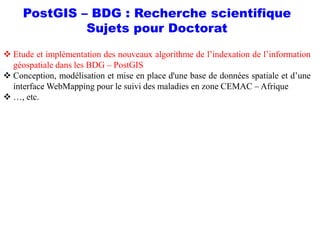 PostGIS – BDG : Recherche scientifique
Sujets pour Doctorat
 Etude et implémentation des nouveaux algorithme de l’indexation de l’information
géospatiale dans les BDG – PostGIS
 Conception, modélisation et mise en place d'une base de données spatiale et d’une
interface WebMapping pour le suivi des maladies en zone CEMAC – Afrique
 …, etc.
 