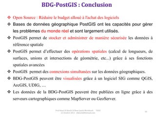 58
Prof Omar El kharki & Mme Jamila Mechbouh TAZA
22 Octobre 2015 elkharki@hotmail.com
 Open Source : Réduire le budget alloué à l'achat des logiciels
 Bases de données géographique PostGIS ont les capacités pour gérer
les problèmes du monde réel et sont largement utilisés.
 PostGIS permet de stocker et administrer de manière sécurisée les données à
référence spatiale
 PostGIS permet d’effectuer des opérations spatiales (calcul de longueurs, de
surfaces, unions et intersections de géométrie, etc...) grâce à ses fonctions
spatiales avancées
 PostGIS permet des connexions simultanées sur les données géographiques.
 BDG-PostGIS peuvent être visualisées grâce à un logiciel SIG comme QGIS,
ArcGIS, UDIG, …
 Les données de la BDG-PostGIS peuvent être publiées en ligne grâce à des
serveurs cartographiques comme MapServer ou GeoServer.
 