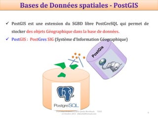 8
 PostGIS est une extension du SGBD libre PostGreSQL qui permet de
stocker des objets Géographique dans la base de données.
 PostGIS : PostGres SIG (Système d’Information Géographique)
Prof Omar El kharki & Mme Jamila Mechbouh TAZA
22 Octobre 2015 elkharki@hotmail.com
 