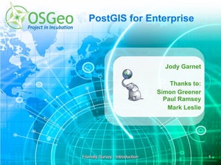 PostGIS for Enterprise



                                   Jody Garnet

                                     Thanks to:
                                 Simon Greener
                                   Paul Ramsey
                                    Mark Leslie




Friendly Survey - Introduction                    1
 