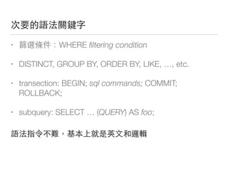 次要的語法關鍵字
• 篩選條件：WHERE ﬁltering condition
• DISTINCT, GROUP BY, ORDER BY, LIKE, …, etc.
• transection: BEGIN; sql commands; COMMIT;
ROLLBACK;
• subquery: SELECT … (QUERY) AS foo;
語法指令不難，基本上就是英⽂文和邏輯
 