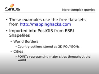 More complex queries


●   These examples use the free datasets
    from http://mappinghacks.com
●   Imported into PostGIS from ESRI
    Shapefiles
    –   World Borders
         ●   Country outlines stored as 2D POLYGONs
    –   Cities
         ●   POINTs representing major cities throughout the
             world
 