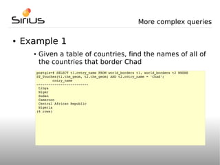 More complex queries

●   Example 1
      ●    Given a table of countries, find the names of all of
           the countries that border Chad
          postgis=# SELECT t1.cntry_name FROM world_borders t1, world_borders t2 WHERE 
          ST_Touches(t1.the_geom, t2.the_geom) AND t2.cntry_name = 'Chad';
                  cntry_name        
          ­­­­­­­­­­­­­­­­­­­­­­­­­­
           Libya
           Niger
           Sudan
           Cameroon
           Central African Republic
           Nigeria
          (6 rows)
 