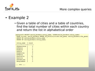 More complex queries

●   Example 2
      ●    Given a table of cities and a table of countries,
           find the total number of cities within each country
           and return the list in alphabetical order
          postgis=# SELECT world_borders.cntry_name, COUNT(world_borders.cntry_name) 
           FROM cities, world_borders WHERE ST_Within(cities.the_geom, world_borders.the_geom)
           GROUP BY world_borders.cntry_name
           ORDER BY world_borders.cntry_name;

           cntry_name  | count
          ­­­­­­­­­­­­­+­­­­­­­
           Afghanistan |     3
           Albania     |     1
           Algeria     |     5
           Angola      |     3
           Argentina   |     9
           Armenia     |     1
           Australia   |    14
           Austria     |     5
           Azerbaijan  |     1
           Bangladesh  |     3

          ... etc ...
 