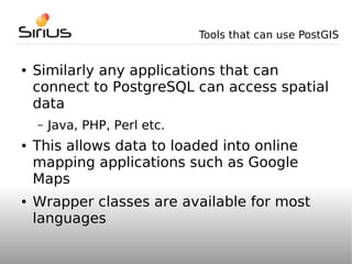 Tools that can use PostGIS


●   Similarly any applications that can
    connect to PostgreSQL can access spatial
    data
    –   Java, PHP, Perl etc.
●   This allows data to loaded into online
    mapping applications such as Google
    Maps
●   Wrapper classes are available for most
    languages
 