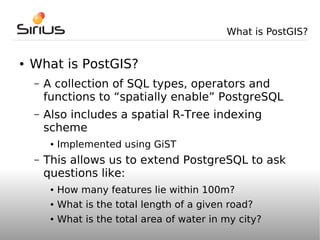 What is PostGIS?


●   What is PostGIS?
    –   A collection of SQL types, operators and
        functions to “spatially enable” PostgreSQL
    –   Also includes a spatial R-Tree indexing
        scheme
         ●   Implemented using GiST
    –   This allows us to extend PostgreSQL to ask
        questions like:
         ●   How many features lie within 100m?
         ●   What is the total length of a given road?
         ●   What is the total area of water in my city?
 