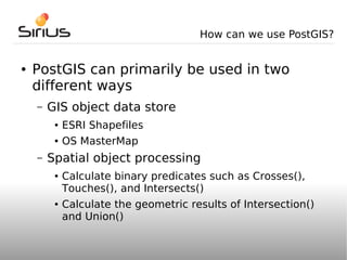 How can we use PostGIS?


●   PostGIS can primarily be used in two
    different ways
    –   GIS object data store
         ●   ESRI Shapefiles
         ●   OS MasterMap
    –   Spatial object processing
         ●   Calculate binary predicates such as Crosses(),
             Touches(), and Intersects()
         ●   Calculate the geometric results of Intersection()
             and Union()
 