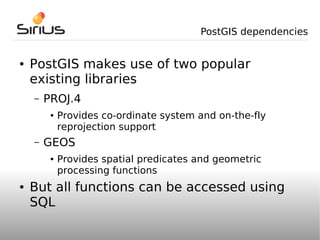 PostGIS dependencies


●   PostGIS makes use of two popular
    existing libraries
    –   PROJ.4
         ●   Provides co-ordinate system and on-the-fly
             reprojection support
    –   GEOS
         ●   Provides spatial predicates and geometric
             processing functions
●   But all functions can be accessed using
    SQL
 