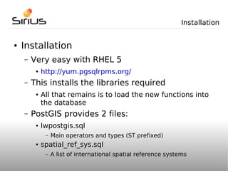 Installation


●   Installation
    –   Very easy with RHEL 5
         ●   http://yum.pgsqlrpms.org/
    –   This installs the libraries required
         ●   All that remains is to load the new functions into
             the database
    –   PostGIS provides 2 files:
         ●   lwpostgis.sql
              –   Main operators and types (ST prefixed)
         ●   spatial_ref_sys.sql
              –   A list of international spatial reference systems
 