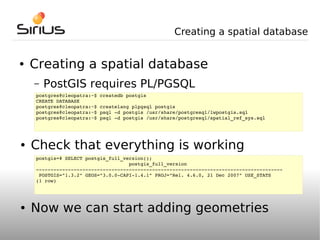 Creating a spatial database


●   Creating a spatial database
    –   PostGIS requires PL/PGSQL
    postgres@cleopatra:~$ createdb postgis
    CREATE DATABASE
    postgres@cleopatra:~$ createlang plpgsql postgis
    postgres@cleopatra:~$ psql ­d postgis /usr/share/postgresql/lwpostgis.sql
    postgres@cleopatra:~$ psql ­d postgis /usr/share/postgresql/spatial_ref_sys.sql




●   Check that everything is working
    postgis=# SELECT postgis_full_version();
                                    postgis_full_version
    ­­­­­­­­­­­­­­­­­­­­­­­­­­­­­­­­­­­­­­­­­­­­­­­­­­­­­­­­­­­­­­­­­­­­­­­­­­­­­­­­­­­­­
     POSTGIS="1.3.2" GEOS="3.0.0­CAPI­1.4.1" PROJ="Rel. 4.6.0, 21 Dec 2007" USE_STATS
    (1 row)




●   Now we can start adding geometries
 