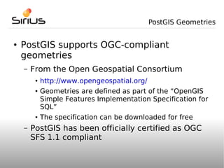 PostGIS Geometries


●   PostGIS supports OGC-compliant
    geometries
    –   From the Open Geospatial Consortium
         ●   http://www.opengeospatial.org/
         ●   Geometries are defined as part of the “OpenGIS
             Simple Features Implementation Specification for
             SQL”
         ●   The specification can be downloaded for free
    –   PostGIS has been officially certified as OGC
        SFS 1.1 compliant
 