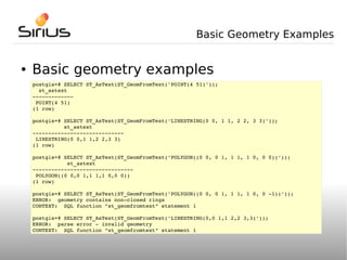 Basic Geometry Examples


●   Basic geometry examples
    postgis=# SELECT ST_AsText(ST_GeomFromText('POINT(4 51)'));
      st_astext
    ­­­­­­­­­­­­­
     POINT(4 51)
    (1 row)

    postgis=# SELECT ST_AsText(ST_GeomFromText('LINESTRING(0 0, 1 1, 2 2, 3 3)'));
              st_astext
    ­­­­­­­­­­­­­­­­­­­­­­­­­­­­­
     LINESTRING(0 0,1 1,2 2,3 3)
    (1 row)

    postgis=# SELECT ST_AsText(ST_GeomFromText('POLYGON((0 0, 0 1, 1 1, 1 0, 0 0))'));
               st_astext
    ­­­­­­­­­­­­­­­­­­­­­­­­­­­­­­­­
     POLYGON((0 0,0 1,1 1,1 0,0 0))
    (1 row)

    postgis=# SELECT ST_AsText(ST_GeomFromText('POLYGON((0 0, 0 1, 1 1, 1 0, 0 ­1))'));
    ERROR:  geometry contains non­closed rings
    CONTEXT:  SQL function "st_geomfromtext" statement 1

    postgis=# SELECT ST_AsText(ST_GeomFromText('LINESTRING(0,0 1,1 2,2 3,3)'));
    ERROR:  parse error ­ invalid geometry
    CONTEXT:  SQL function "st_geomfromtext" statement 1
 