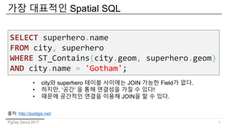 PgDay Seoul 2017
?? ???? Spatial SQL
3
SELECT superhero.name
FROM city, superhero
WHERE ST_Contains(city.geom, superhero.geom)
AND city.name = 'Gotham';
? city? superhero ??? ???? JOIN ??? Field? ??.
? ???, ?? ? ?? ???? ?? ? ??!
? ??? ???? ??? ??? JOIN? ? ? ??.
??: http://postgis.net/
 
