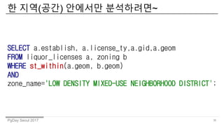 PgDay Seoul 2017
? ??(??) ???? ?????~
36
SELECT a.establish, a.license_ty,a.gid,a.geom
FROM liquor_licenses a, zoning b
WHERE st_within(a.geom, b.geom)
AND
zone_name='LOW DENSITY MIXED-USE NEIGHBORHOOD DISTRICT';
 