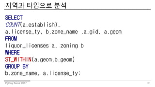 PgDay Seoul 2017
??? ???? ??
37
SELECT
COUNT(a.establish),
a.license_ty, b.zone_name ,a.gid, a.geom
FROM
liquor_licenses a, zoning b
WHERE
ST_WITHIN(a.geom,b.geom)
GROUP BY
b.zone_name, a.license_ty;
 