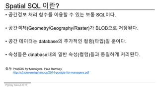 PgDay Seoul 2017
Spatial SQL 이란?
• 공간정보 처리 함수를 이용할 수 있는 보통 SQL이다.
• 공간객체(Geometry/Geography/Raster)가 BLOB으로 저장된다.
• 공간 데이터는 database의 추가적인 컬럼(타입)일 뿐이다.
• 속성들은 database내의 일반 속성(컬럼)들과 동일하게 처리된다.
출처: PostGIS for Managers, Paul Ramsey
http://s3.cleverelephant.ca/2014-postgis-for-managers.pdf
 