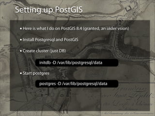 Setting up PostGIS
• Here is what I do on PostGIS 8.4 (granted, an older vsion)
!
• Install Postgresql and PostGIS
!
• Create cluster (just DB)
!
!
!

initdb -D /var/lib/postgresql/data

• Start postgres
postgres -D /var/lib/postgresql/data

 