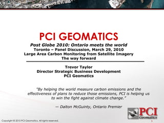 PCI GEOMATICS
                          Post Globe 2010: Ontario meets the world
                        Toronto – Panel Discussion, March 29, 2010
                    Large Area Carbon Monitoring from Satellite Imagery
                                     The way forward

                                              Trevor Taylor
                                Director Strategic Business Development
                                             PCI Geomatics


                            "By helping the world measure carbon emissions and the
                       effectiveness of plans to reduce those emissions, PCI is helping us
                                    to win the fight against climate change.”

                                                — Dalton McGuinty, Ontario Premier


Copyright © 2010 PCI Geomatics. All rights reserved.                                         1
 