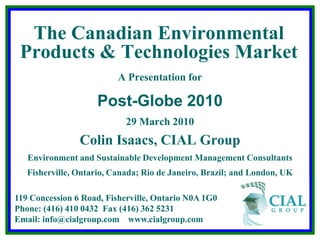 The Canadian Environmental Products & Technologies Market A Presentation for Post-Globe 2010 29 March 2010 Colin Isaacs, CIAL Group Environment and Sustainable Development Management Consultants Fisherville, Ontario, Canada; Rio de Janeiro, Brazil; and London, UK 119 Concession 6 Road, Fisherville, Ontario N0A 1G0  Phone: (416) 410 0432  Fax (416) 362 5231Email: info@cialgroup.com    www.cialgroup.com 