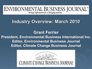 Industry Overview: March 2010 Grant Ferrier President, Environmental Business International Inc. Editor, Environmental Business Journal Editor, Climate Change Business Journal 